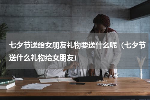 七夕节送给女朋友礼物要送什么呢（七夕节送什么礼物给女朋友）