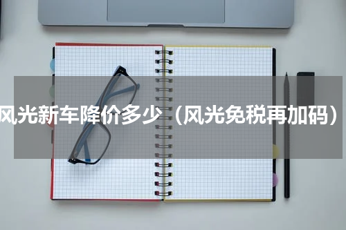 风光新车降价多少（风光免税再加码）