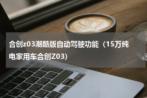 合创z03潮酷版自动驾驶功能（15万纯电家用车合创Z03）
