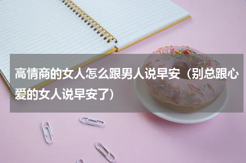 高情商的女人怎么跟男人说早安（别总跟心爱的女人说早安了）