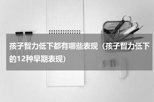 孩子智力低下都有哪些表现（孩子智力低下的12种早期表现）