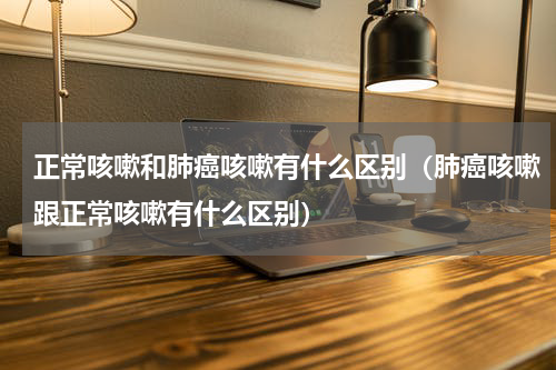 正常咳嗽和肺癌咳嗽有什么区别（肺癌咳嗽跟正常咳嗽有什么区别）