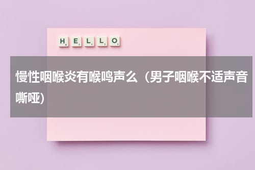 慢性咽喉炎有喉鸣声么（男子咽喉不适声音嘶哑）