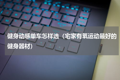 健身动感单车怎样选（宅家有氧运动最好的健身器材）