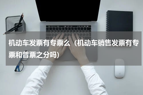 机动车发票有专票么（机动车销售发票有专票和普票之分吗）
