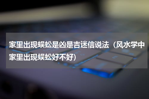 家里出现蜈蚣是凶是吉迷信说法（风水学中家里出现蜈蚣好不好）