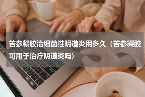 苦参凝胶治细菌性阴道炎用多久（苦参凝胶可用于治疗阴道炎吗）