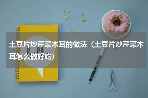 土豆片炒芹菜木耳的做法（土豆片炒芹菜木耳怎么做好吃）