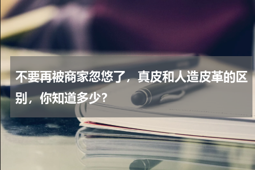 不要再被商家忽悠了，真皮和人造皮革的区别，你知道多少？