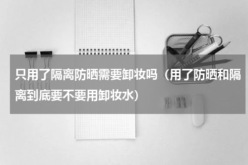 只用了隔离防晒需要卸妆吗（用了防晒和隔离到底要不要用卸妆水）