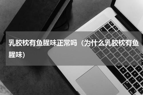 乳胶枕有鱼腥味正常吗（为什么乳胶枕有鱼腥味）