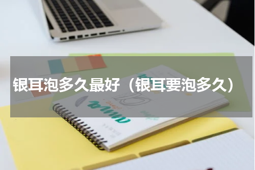 银耳泡多久最好（银耳要泡多久）