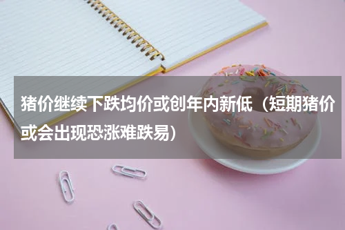 猪价继续下跌均价或创年内新低（短期猪价或会出现恐涨难跌易）