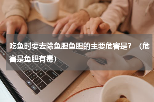 吃鱼时要去除鱼胆鱼胆的主要危害是？（危害是鱼胆有毒）