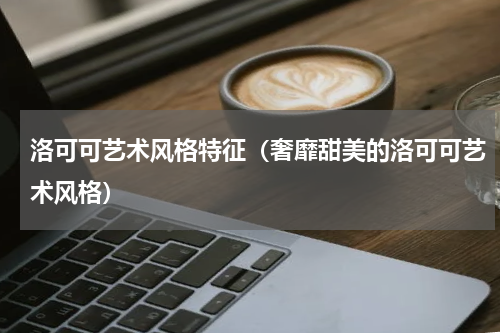 洛可可艺术风格特征（奢靡甜美的洛可可艺术风格）