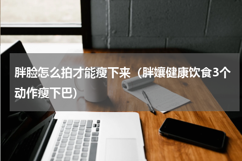 胖脸怎么拍才能瘦下来（胖孃健康饮食3个动作瘦下巴）