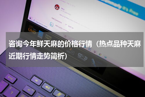 咨询今年鲜天麻的价格行情（热点品种天麻近期行情走势简析）