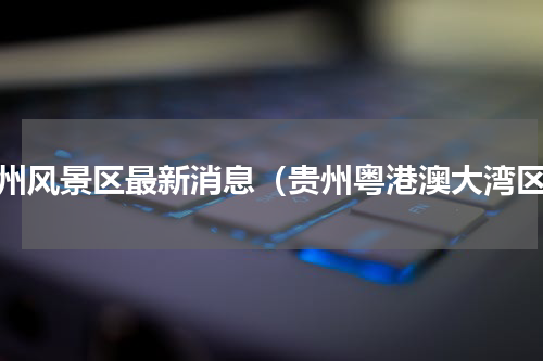 贵州风景区最新消息（贵州粤港澳大湾区）