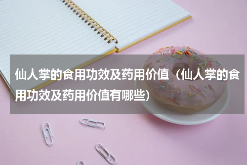 仙人掌的食用功效及药用价值（仙人掌的食用功效及药用价值有哪些）