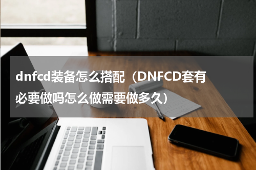 dnfcd装备怎么搭配（DNFCD套有必要做吗怎么做需要做多久）