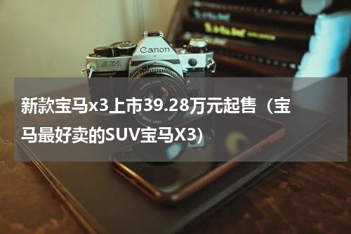 新款宝马x3上市39.28万元起售（宝马最好卖的SUV宝马X3）