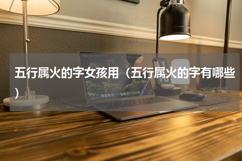 五行属火的字女孩用（五行属火的字有哪些）