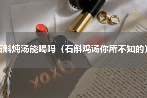 石斛炖汤能喝吗（石斛鸡汤你所不知的）