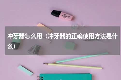 冲牙器怎么用（冲牙器的正确使用方法是什么）