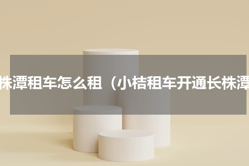 长株潭租车怎么租（小桔租车开通长株潭）