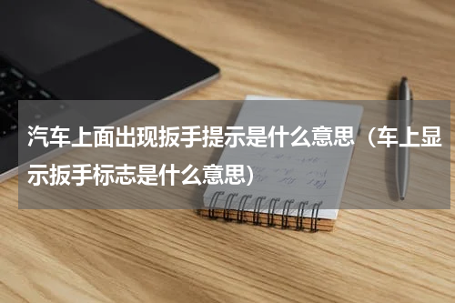 汽车上面出现扳手提示是什么意思（车上显示扳手标志是什么意思）