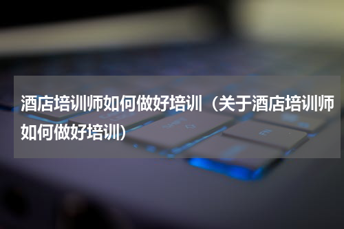 酒店培训师如何做好培训（关于酒店培训师如何做好培训）