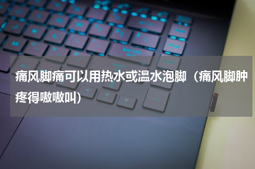 痛风脚痛可以用热水或温水泡脚（痛风脚肿疼得嗷嗷叫）