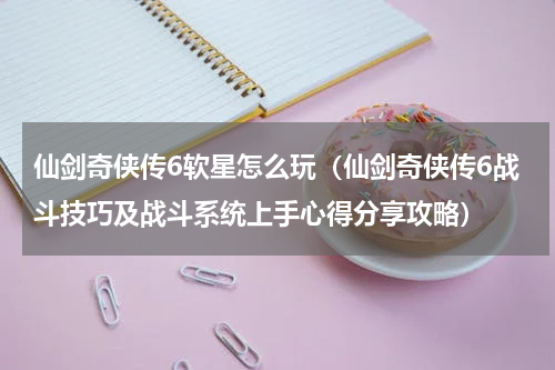 仙剑奇侠传6软星怎么玩（仙剑奇侠传6战斗技巧及战斗系统上手心得分享攻略）