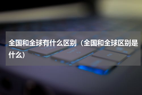 全国和全球有什么区别（全国和全球区别是什么）
