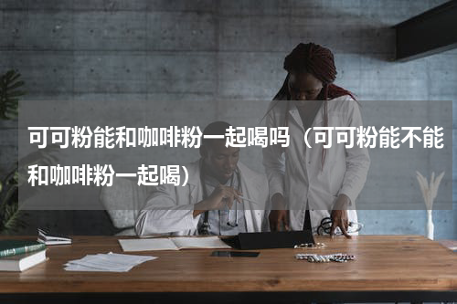可可粉能和咖啡粉一起喝吗（可可粉能不能和咖啡粉一起喝）