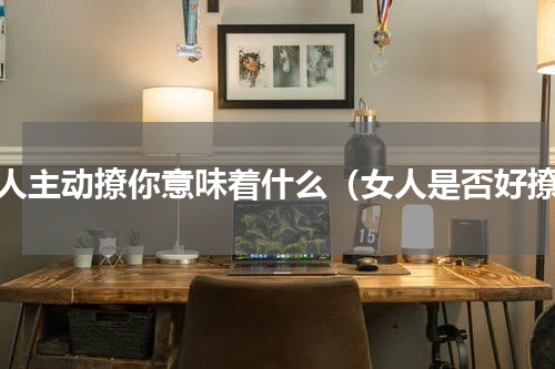 女人主动撩你意味着什么（女人是否好撩）
