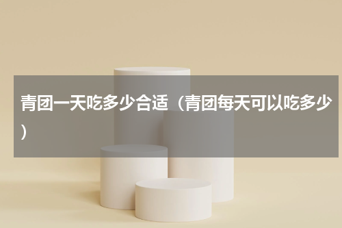 青团一天吃多少合适（青团每天可以吃多少）