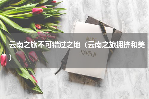 云南之旅不可错过之地（云南之旅拥挤和美）