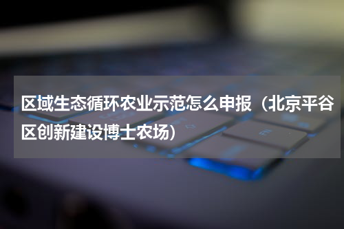 区域生态循环农业示范怎么申报（北京平谷区创新建设博士农场）