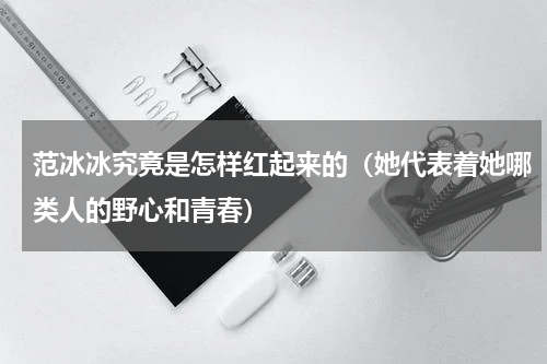 范冰冰究竟是怎样红起来的（她代表着她哪类人的野心和青春）