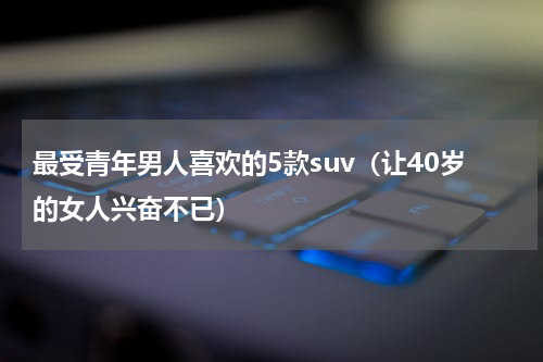 最受青年男人喜欢的5款suv（让40岁的女人兴奋不已）
