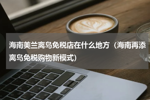 海南美兰离岛免税店在什么地方（海南再添离岛免税购物新模式）