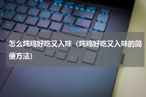 怎么炖鸡好吃又入味（炖鸡好吃又入味的简便方法）