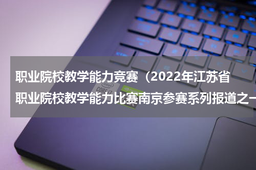 职业院校教学能力竞赛（2022年江苏省职业院校教学能力比赛南京参赛系列报道之一）