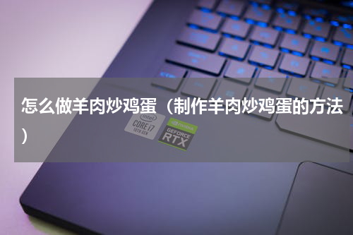 怎么做羊肉炒鸡蛋（制作羊肉炒鸡蛋的方法）