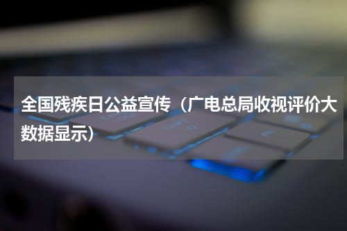 全国残疾日公益宣传（广电总局收视评价大数据显示）