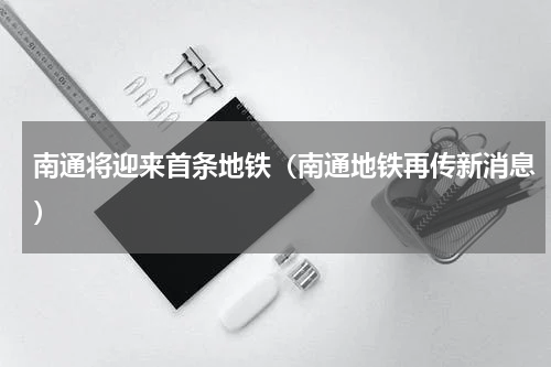 南通将迎来首条地铁（南通地铁再传新消息）