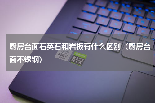 厨房台面石英石和岩板有什么区别（厨房台面不锈钢）