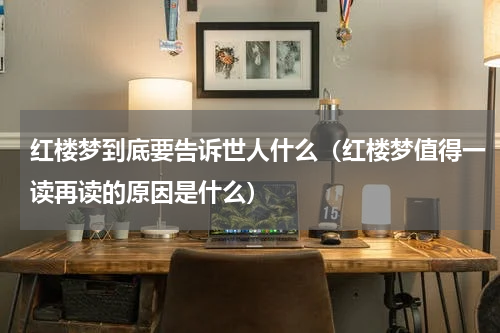 红楼梦到底要告诉世人什么（红楼梦值得一读再读的原因是什么）