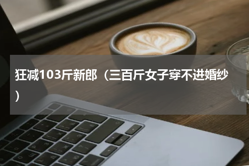 狂减103斤新郎（三百斤女子穿不进婚纱）